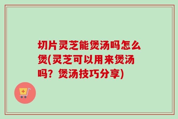 切片灵芝能煲汤吗怎么煲(灵芝可以用来煲汤吗？煲汤技巧分享)