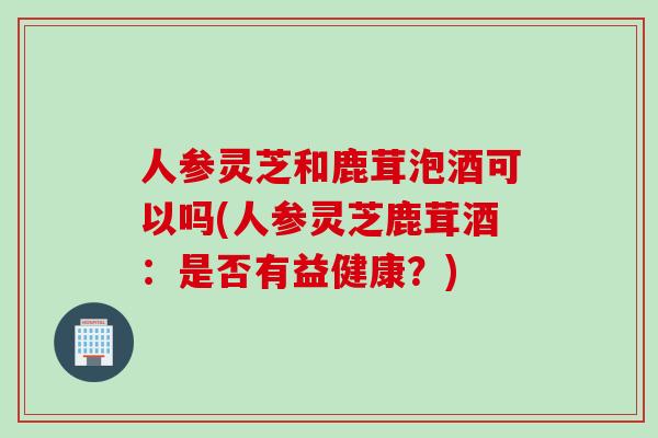 人参灵芝和鹿茸泡酒可以吗(人参灵芝鹿茸酒：是否有益健康？)
