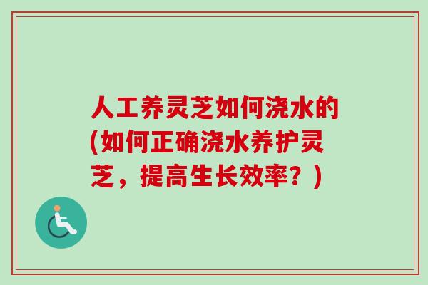 人工养灵芝如何浇水的(如何正确浇水养护灵芝，提高生长效率？)