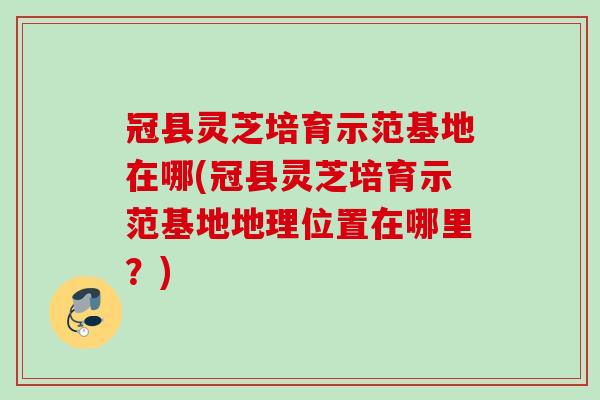 冠县灵芝培育示范基地在哪(冠县灵芝培育示范基地地理位置在哪里？)