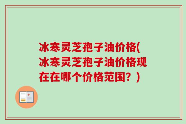 冰寒灵芝孢子油价格(冰寒灵芝孢子油价格现在在哪个价格范围?) 冰寒灵芝孢子油价格(冰寒灵芝孢子油价格现在在哪个价格范围?)