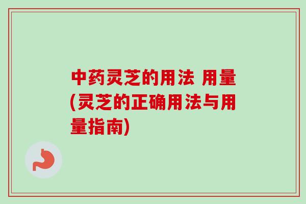 中药灵芝的用法 用量(灵芝的正确用法与用量指南)