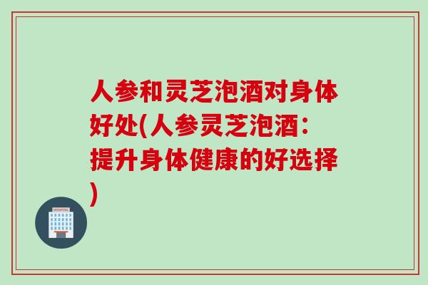 人参和灵芝泡酒对身体好处(人参灵芝泡酒：提升身体健康的好选择)