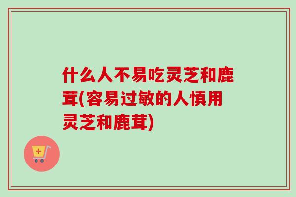 什么人不易吃灵芝和鹿茸(容易过敏的人慎用灵芝和鹿茸)