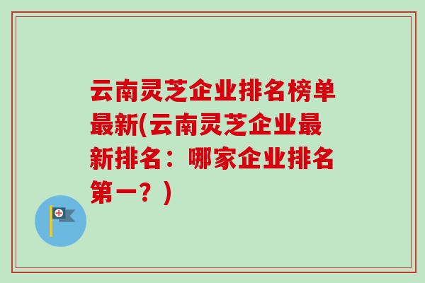 云南灵芝企业排名榜单最新(云南灵芝企业最新排名：哪家企业排名第一？)