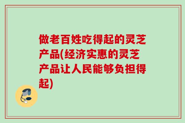做老百姓吃得起的灵芝产品(经济实惠的灵芝产品让人民能够负担得起) 做老百姓吃得起的灵芝产品(经济实惠的灵芝产品让人民能够负担得起)