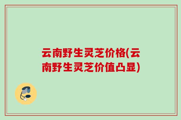 云南野生灵芝价格(云南野生灵芝价值凸显)