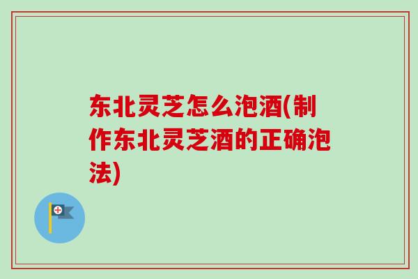 东北灵芝怎么泡酒(制作东北灵芝酒的正确泡法)