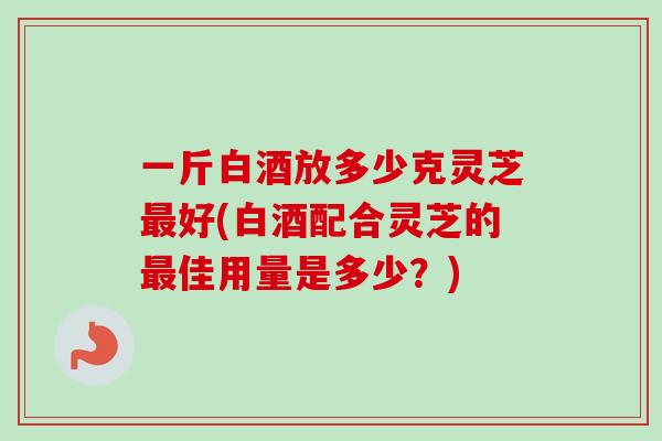 一斤白酒放多少克灵芝最好(白酒配合灵芝的最佳用量是多少？)