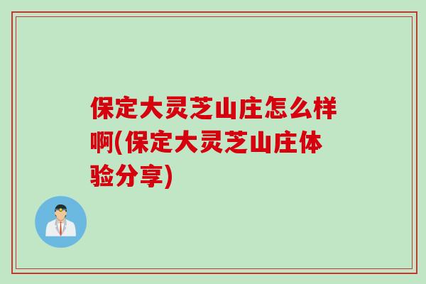 保定大灵芝山庄怎么样啊(保定大灵芝山庄体验分享) 保定大灵芝山庄怎么样啊(保定大灵芝山庄体验分享)