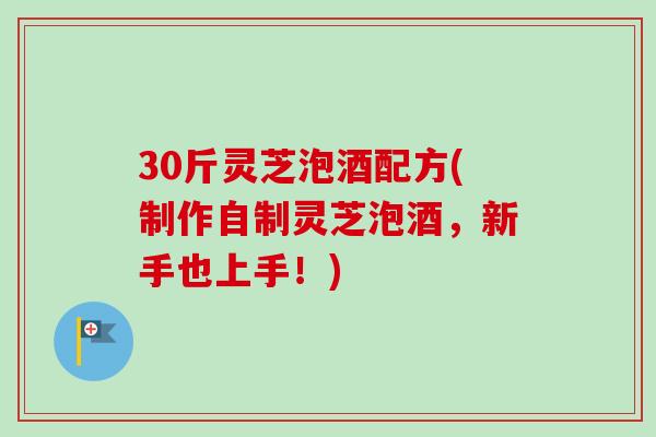 30斤灵芝泡酒配方(制作自制灵芝泡酒，新手也上手！)