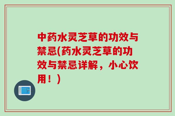 中药水灵芝草的功效与禁忌(药水灵芝草的功效与禁忌详解，小心饮用！)