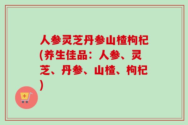 人参灵芝丹参山楂枸杞(养生佳品：人参、灵芝、丹参、山楂、枸杞)