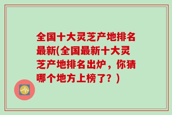 全国十大灵芝产地排名最新(全国最新十大灵芝产地排名出炉，你猜哪个地方上榜了？)