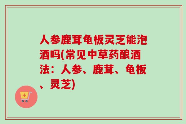 人参鹿茸龟板灵芝能泡酒吗(常见中草药酿酒法:人参、鹿茸、龟板、灵芝) 人参鹿茸龟板灵芝能泡酒吗(常见中草药酿酒法:人参、鹿茸、龟板、灵芝)