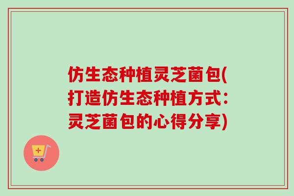 仿生态种植灵芝菌包(打造仿生态种植方式:灵芝菌包的心得分享) 仿生态种植灵芝菌包(打造仿生态种植方式:灵芝菌包的心得分享)