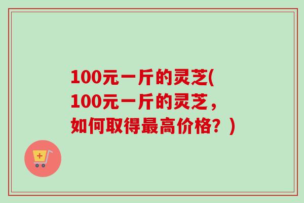 100元一斤的灵芝(100元一斤的灵芝，如何取得最高价格？)