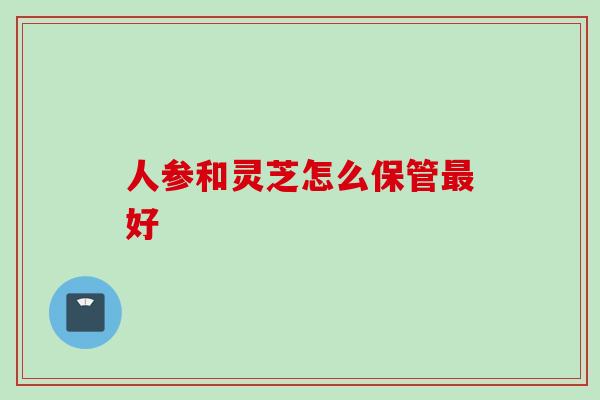人参和灵芝怎么保管好 人参和灵芝怎么保管好