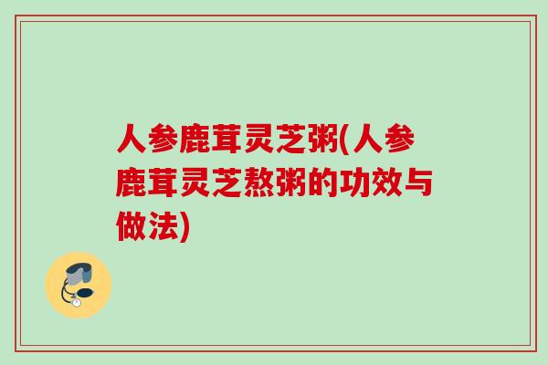 人参鹿茸灵芝粥(人参鹿茸灵芝熬粥的功效与做法) 人参鹿茸灵芝粥(人参鹿茸灵芝熬粥的功效与做法)