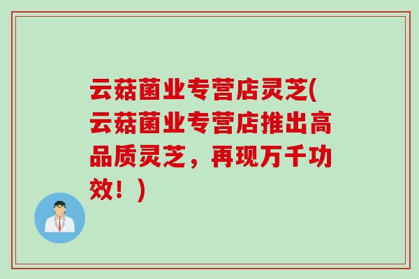云菇菌业专营店灵芝(云菇菌业专营店推出高品质灵芝,再现万千功效!) 云菇菌业专营店灵芝(云菇菌业专营店推出高品质灵芝,再现万千功效!)