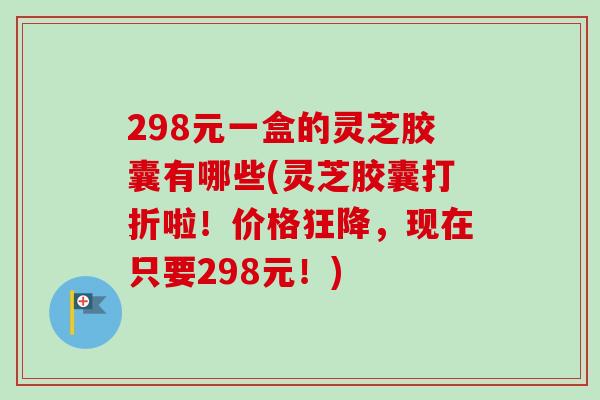 298元一盒的灵芝胶囊有哪些(灵芝胶囊打折啦！价格狂降，现在只要298元！)