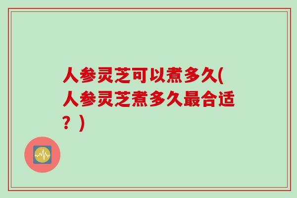 人参灵芝可以煮多久(人参灵芝煮多久最合适？)