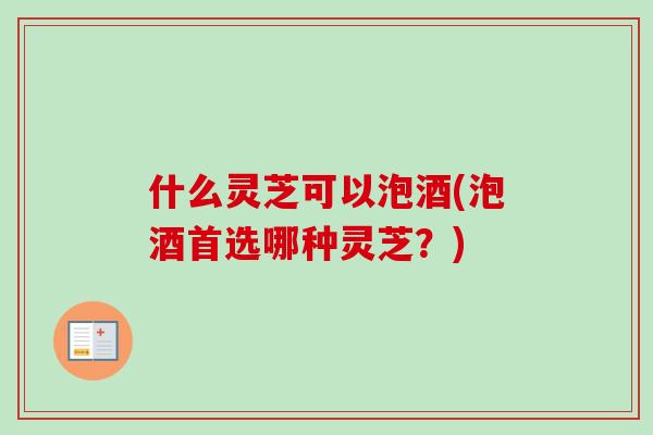什么灵芝可以泡酒(泡酒首选哪种灵芝？)