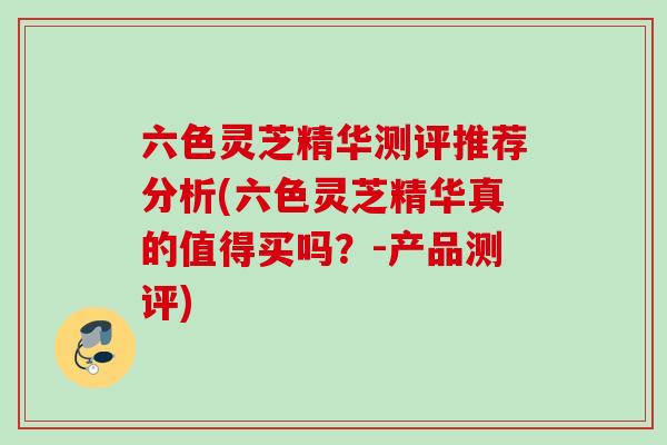 六色灵芝精华测评推荐分析(六色灵芝精华真的值得买吗？-产品测评)