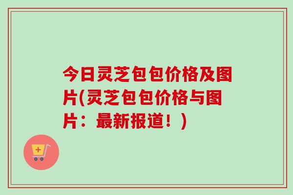 今日灵芝包包价格及图片(灵芝包包价格与图片：最新报道！)