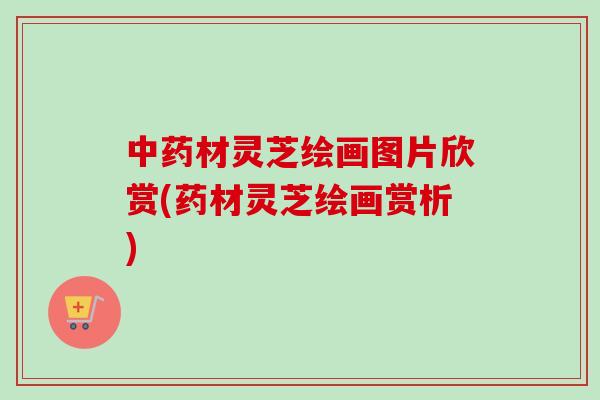 中药材灵芝绘画图片欣赏(药材灵芝绘画赏析)