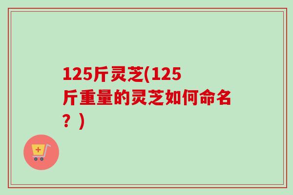 125斤灵芝(125斤重量的灵芝如何命名？)