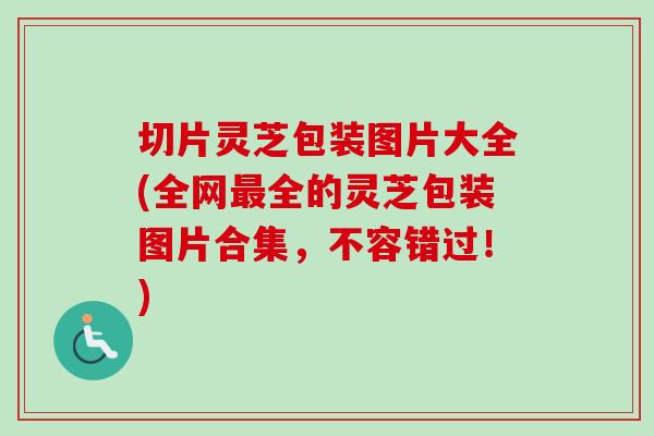 切片灵芝包装图片大全(全网最全的灵芝包装图片合集，不容错过！)