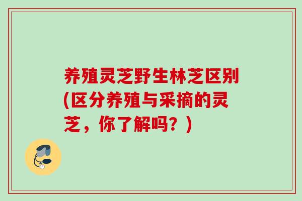 养殖灵芝野生林芝区别(区分养殖与采摘的灵芝，你了解吗？)
