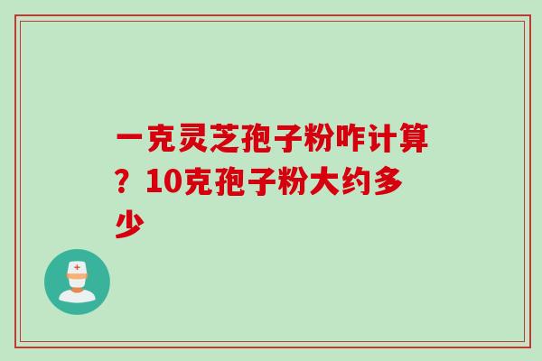 一克灵芝孢子粉咋计算?10克孢子粉大约多少 一克灵芝孢子粉咋计算?10克孢子粉大约多少