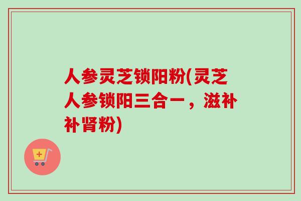 人参灵芝锁阳粉(灵芝人参锁阳三合一，滋补补肾粉)