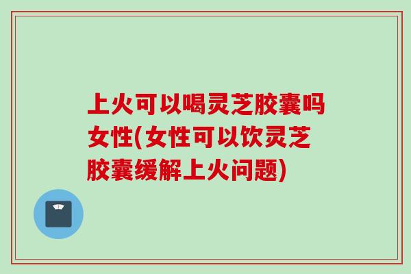 上火可以喝灵芝胶囊吗女性(女性可以饮灵芝胶囊缓解上火问题)