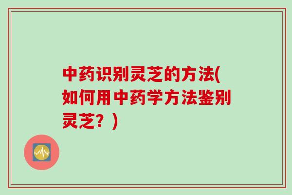 中药识别灵芝的方法(如何用中药学方法鉴别灵芝？)