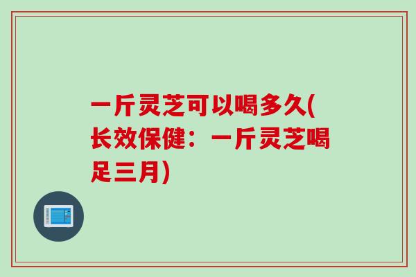 一斤灵芝可以喝多久(长效保健：一斤灵芝喝足三月)
