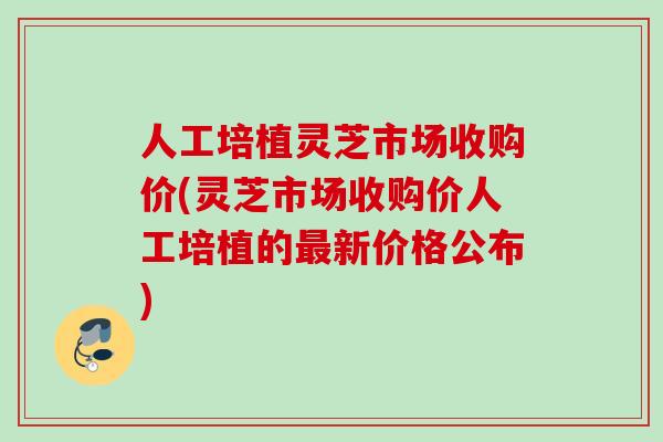 人工培植灵芝市场收购价(灵芝市场收购价人工培植的最新价格公布)