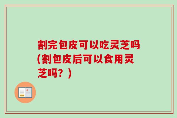 割完包皮可以吃灵芝吗(割包皮后可以食用灵芝吗？)