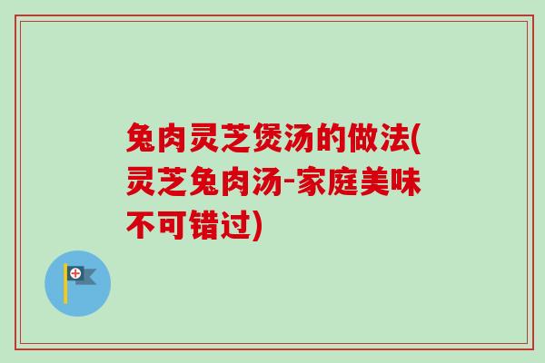兔肉灵芝煲汤的做法(灵芝兔肉汤-家庭美味不可错过) 兔肉灵芝煲汤的做法(灵芝兔肉汤-家庭美味不可错过)