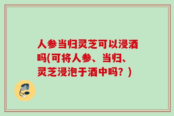 人参当归灵芝可以浸酒吗(可将人参、当归、灵芝浸泡于酒中吗？)