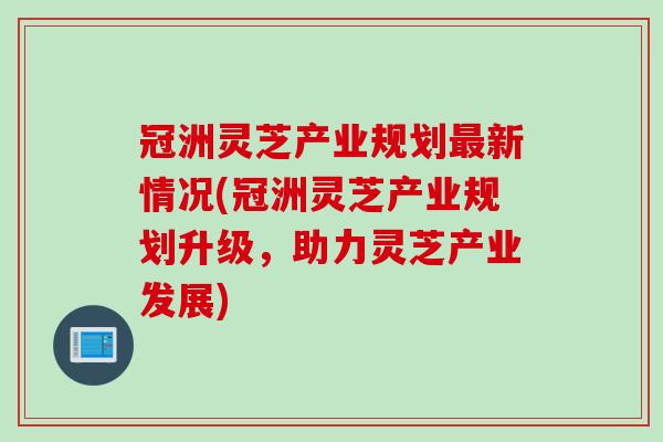 冠洲灵芝产业规划最新情况(冠洲灵芝产业规划升级，助力灵芝产业发展)