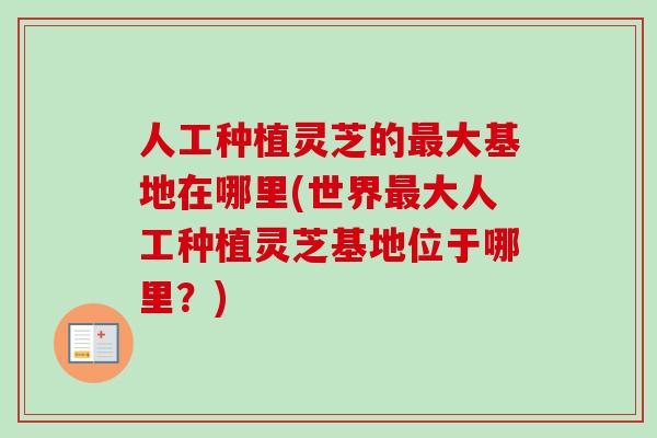 人工种植灵芝的大基地在哪里(世界大人工种植灵芝基地位于哪里?) 人工种植灵芝的大基地在哪里(世界大人工种植灵芝基地位于哪里?)