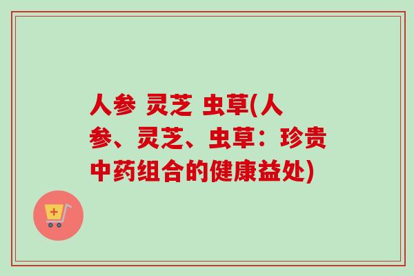 人参 灵芝 虫草(人参、灵芝、虫草:珍贵组合的健康益处) 人参 灵芝 虫草(人参、灵芝、虫草:珍贵组合的健康益处)