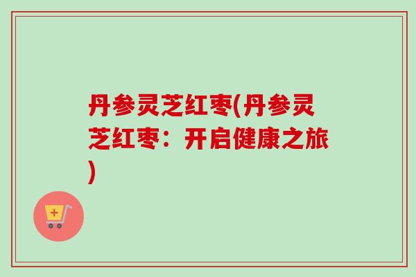 丹参灵芝红枣(丹参灵芝红枣：开启健康之旅)