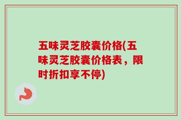 五味灵芝胶囊价格(五味灵芝胶囊价格表，限时折扣享不停)
