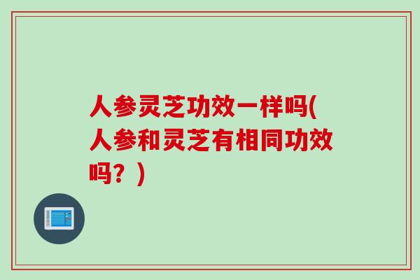 人参灵芝功效一样吗(人参和灵芝有相同功效吗？)