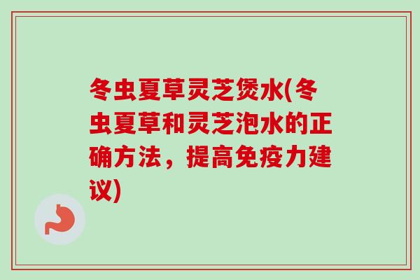 冬虫夏草灵芝煲水(冬虫夏草和灵芝泡水的正确方法，提高免疫力建议)