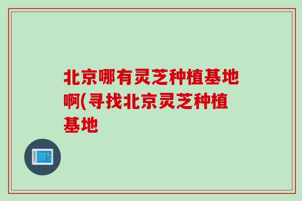 北京哪有灵芝种植基地啊(寻找北京灵芝种植基地 北京哪有灵芝种植基地啊(寻找北京灵芝种植基地